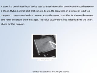 © Oxford University Press 2016. All rights reserved.
A stylus is a pen-shaped input device used to enter information or write on the touch screen of
a phone. Stylus is a small stick that can also be used to draw lines on a surface as input to a
computer, choose an option from a menu, move the cursor to another location on the screen,
take notes and create short messages. The stylus usually slides into a slot built into the smart
phone for that purpose.
 
