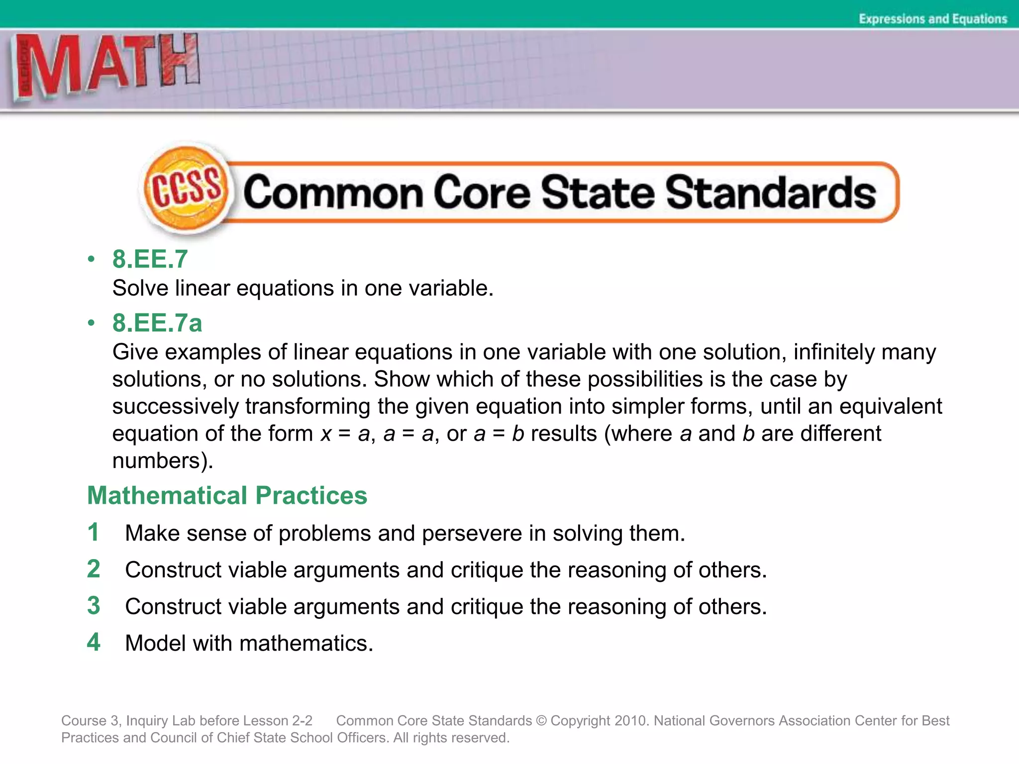 • 8.EE.7
Solve linear equations in one variable.
• 8.EE.7a
Give examples of linear equations in one variable with one solution, infinitely many
solutions, or no solutions. Show which of these possibilities is the case by
successively transforming the given equation into simpler forms, until an equivalent
equation of the form x = a, a = a, or a = b results (where a and b are different
numbers).
Mathematical Practices
1 Make sense of problems and persevere in solving them.
2 Construct viable arguments and critique the reasoning of others.
3 Construct viable arguments and critique the reasoning of others.
4 Model with mathematics.
Course 3, Inquiry Lab before Lesson 2-2 Common Core State Standards © Copyright 2010. National Governors Association Center for Best
Practices and Council of Chief State School Officers. All rights reserved.
Expressions and Equations
 