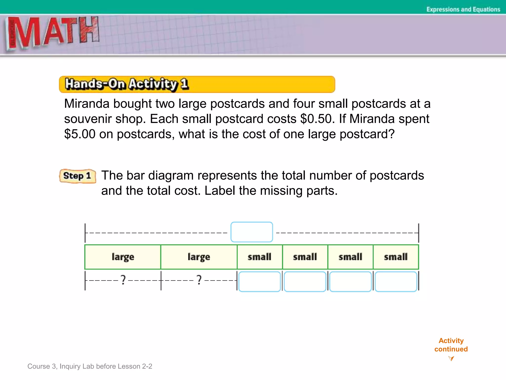 Course 3, Inquiry Lab before Lesson 2-2
Activity
continued

Expressions and Equations
Miranda bought two large postcards and four small postcards at a
souvenir shop. Each small postcard costs $0.50. If Miranda spent
$5.00 on postcards, what is the cost of one large postcard?
The bar diagram represents the total number of postcards
and the total cost. Label the missing parts.
 