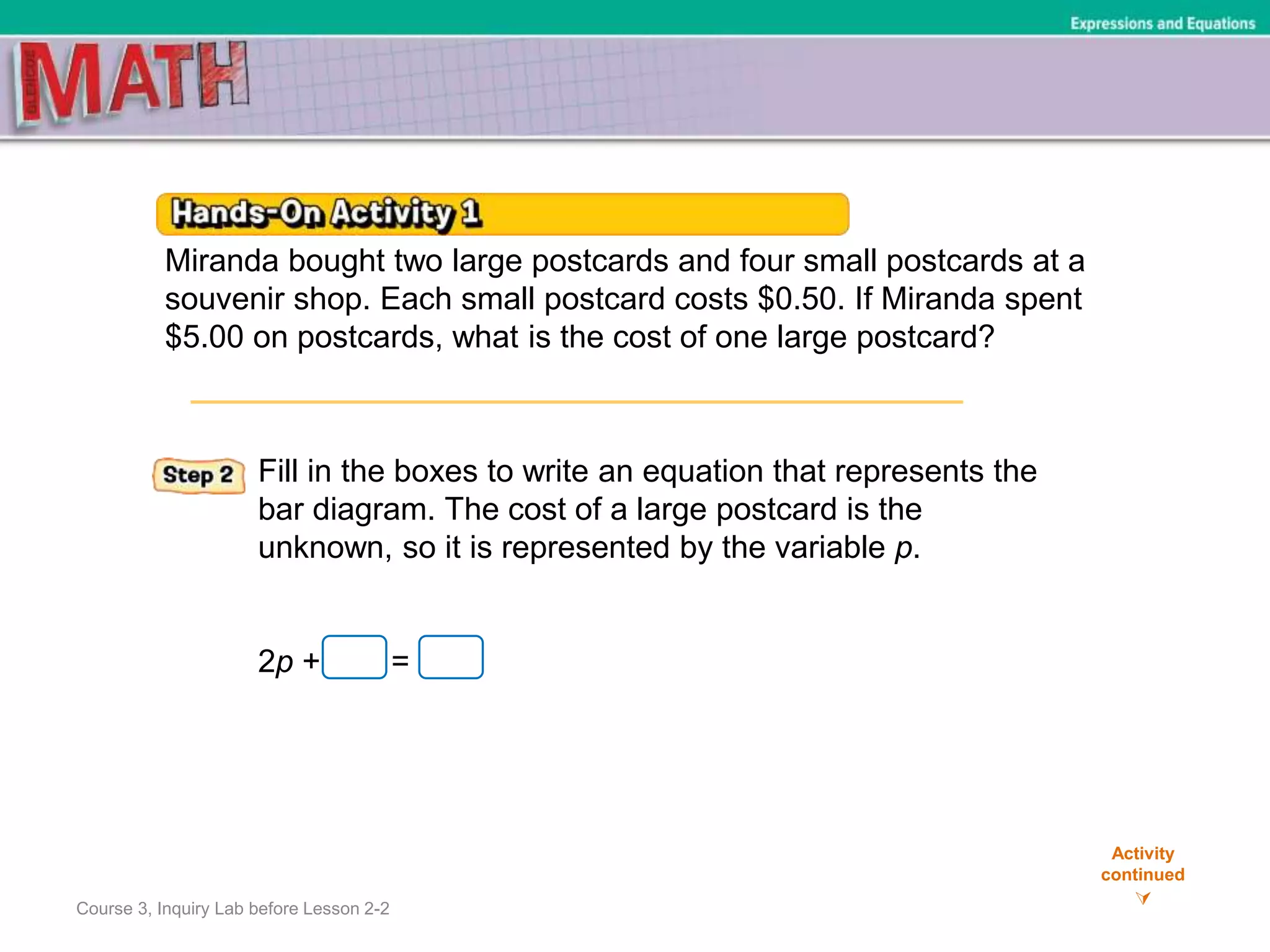 Course 3, Inquiry Lab before Lesson 2-2
Activity
continued

Expressions and Equations
Miranda bought two large postcards and four small postcards at a
souvenir shop. Each small postcard costs $0.50. If Miranda spent
$5.00 on postcards, what is the cost of one large postcard?
Fill in the boxes to write an equation that represents the
bar diagram. The cost of a large postcard is the
unknown, so it is represented by the variable p.
2p + =
 