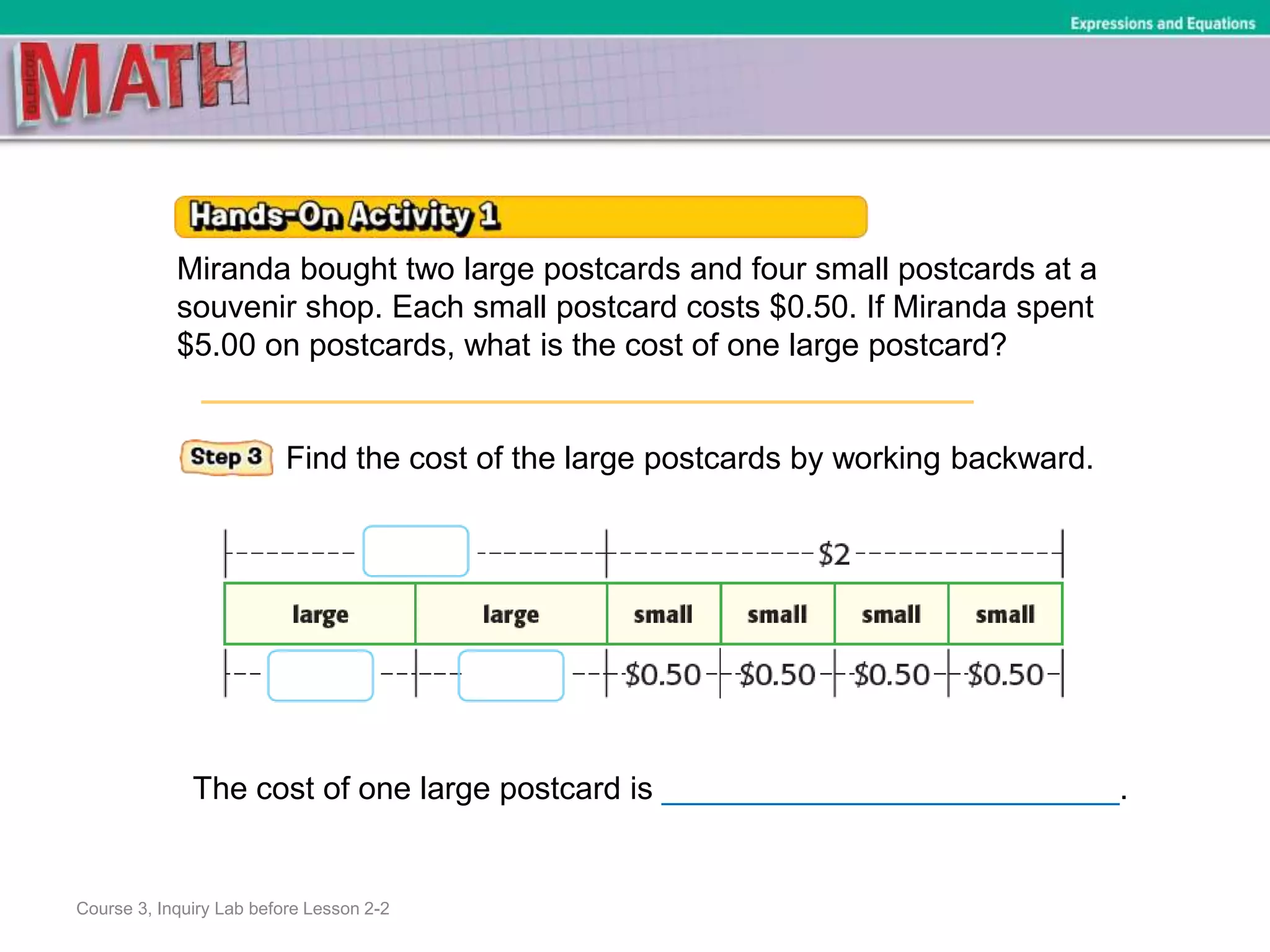 Course 3, Inquiry Lab before Lesson 2-2
Expressions and Equations
Miranda bought two large postcards and four small postcards at a
souvenir shop. Each small postcard costs $0.50. If Miranda spent
$5.00 on postcards, what is the cost of one large postcard?
Find the cost of the large postcards by working backward.
The cost of one large postcard is __________________________.
 