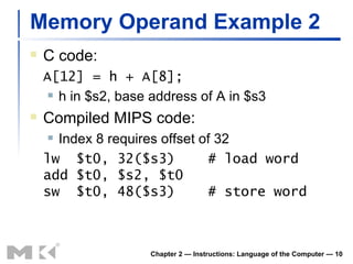 Memory Operand Example 2 C code: A[12] = h + A[8]; h in $s2, base address of A in $s3 Compiled MIPS code: Index 8 requires offset of 32 lw  $t0, 32($s3)  # load word add $t0, $s2, $t0 sw  $t0, 48($s3)  # store word Chapter 2 — Instructions: Language of the Computer —  