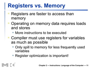 Registers vs. Memory Registers are faster to access than memory Operating on memory data requires loads and stores More instructions to be executed Compiler must use registers for variables as much as possible Only spill to memory for less frequently used variables Register optimization is important! Chapter 2 — Instructions: Language of the Computer —  