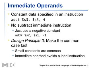 Immediate Operands Constant data specified in an instruction addi $s3, $s3, 4 No subtract immediate instruction Just use a negative constant addi $s2, $s1, -1 Design Principle 3:  Make the common case fast Small constants are common Immediate operand avoids a load instruction Chapter 2 — Instructions: Language of the Computer —  