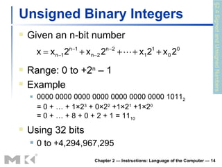 Unsigned Binary Integers Given an n-bit number Chapter 2 — Instructions: Language of the Computer —  Range: 0 to +2 n  – 1 Example 0000 0000 0000 0000 0000 0000 0000 1011 2 = 0 + … + 1×2 3  + 0×2 2  +1×2 1  +1×2 0 = 0 + … + 8 + 0 + 2 + 1 = 11 10 Using 32 bits 0 to +4,294,967,295 §2.4 Signed and Unsigned Numbers 