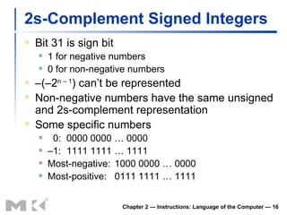 2s-Complement Signed Integers Bit 31 is sign bit 1 for negative numbers 0 for non-negative numbers – (–2 n – 1 ) can’t be represented Non-negative numbers have the same unsigned and 2s-complement representation Some specific numbers 0: 0000 0000 … 0000 – 1: 1111 1111 … 1111 Most-negative: 1000 0000 … 0000 Most-positive: 0111 1111 … 1111 Chapter 2 — Instructions: Language of the Computer —  