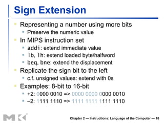 Sign Extension Representing a number using more bits Preserve the numeric value In MIPS instruction set addi : extend immediate value lb ,  lh : extend loaded byte/halfword beq ,  bne : extend the displacement Replicate the sign bit to the left c.f. unsigned values: extend with 0s Examples: 8-bit to 16-bit +2:  0 000 0010 =>  0000 0000   0 000 0010 – 2:  1 111 1110 =>  1111 1111   1 111 1110 Chapter 2 — Instructions: Language of the Computer —  