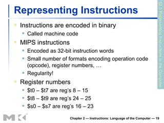 Representing Instructions Instructions are encoded in binary Called machine code MIPS instructions Encoded as 32-bit instruction words Small number of formats encoding operation code (opcode), register numbers, … Regularity! Register numbers $t0 – $t7 are reg’s 8 – 15 $t8 – $t9 are reg’s 24 – 25 $s0 – $s7 are reg’s 16 – 23 Chapter 2 — Instructions: Language of the Computer —  §2.5 Representing Instructions in the Computer 