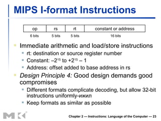 MIPS I-format Instructions Immediate arithmetic and load/store instructions rt: destination or source register number Constant: –2 15  to +2 15  – 1 Address: offset added to base address in rs Design Principle 4:  Good design demands good compromises Different formats complicate decoding, but allow 32-bit instructions uniformly- ижил Keep formats as similar as possible Chapter 2 — Instructions: Language of the Computer —  op rs rt constant or address 6 bits 5 bits 5 bits 16 bits 