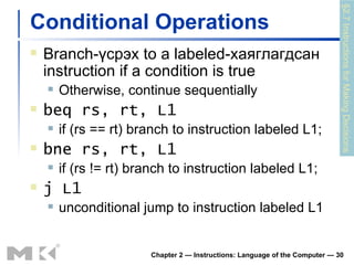 Conditional Operations Branch- үсрэх  to a labeled -хаяглагдсан  instruction if a condition is true Otherwise, continue sequentially beq rs, rt, L1 if (rs == rt) branch to instruction labeled L1; bne rs, rt, L1 if (rs != rt) branch to instruction labeled L1; j L1 unconditional jump to instruction labeled L1 Chapter 2 — Instructions: Language of the Computer —  §2.7 Instructions for Making Decisions 