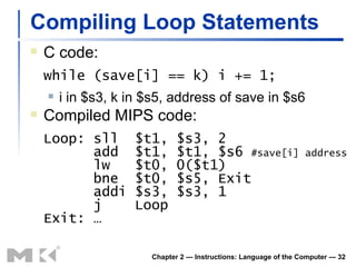 Compiling Loop Statements C code: while (save[i] == k) i += 1; i in $s3, k in $s5, address of save in $s6 Compiled MIPS code: Loop: sll  $t1, $s3, 2   add  $t1, $t1, $s6  #save[i] address   lw  $t0, 0($t1)   bne  $t0, $s5, Exit   addi $s3, $s3, 1   j  Loop Exit: … Chapter 2 — Instructions: Language of the Computer —  