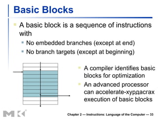 Basic Blocks A basic block is a sequence of instructions with No embedded branches (except at end) No branch targets (except at beginning) Chapter 2 — Instructions: Language of the Computer —  A compiler identifies basic blocks for optimization An advanced processor can accelerate- хурдасгах  execution of basic blocks 