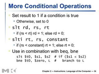 More Conditional Operations Set result to 1 if a condition is true Otherwise, set to 0 slt rd, rs, rt if (rs < rt) rd = 1; else rd = 0; slti rt, rs, constant if (rs < constant) rt = 1; else rt = 0; Use in combination with  beq ,  bne slt $t0, $s1, $s2  # if ($s1 < $s2) bne $t0, $zero, L  #  branch to L Chapter 2 — Instructions: Language of the Computer —  