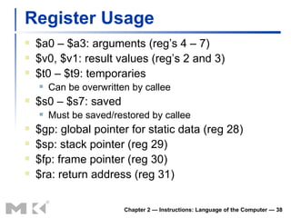 Register Usage $a0 – $a3: arguments (reg’s 4 – 7) $v0, $v1: result values (reg’s 2 and 3) $t0 – $t9: temporaries Can be overwritten by callee $s0 – $s7: saved Must be saved/restored by callee $gp: global pointer for static data (reg 28) $sp: stack pointer (reg 29) $fp: frame pointer (reg 30) $ra: return address (reg 31) Chapter 2 — Instructions: Language of the Computer —  