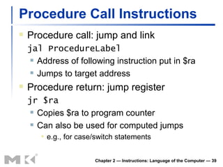 Procedure Call Instructions Procedure call: jump and link jal ProcedureLabel Address of following instruction put in $ra Jumps to target address Procedure return: jump register jr $ra Copies $ra to program counter Can also be used for computed jumps e.g., for case/switch statements Chapter 2 — Instructions: Language of the Computer —  