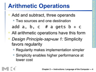 Arithmetic Operations Add and subtract, three operands Two sources and one destination add a, b, c  # a gets b + c All arithmetic operations have this form Design Principle -зарчим  1:  Simplicity favors regularity Regularity makes implementation simpler Simplicity enables higher performance at lower cost Chapter 2 — Instructions: Language of the Computer —  §2.2 Operations of the Computer Hardware 