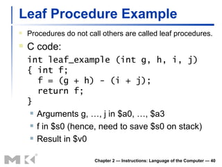 Leaf Procedure Example Procedures do not call others are called leaf procedures. C code: int leaf_example (int g, h, i, j) { int f;   f = (g + h) - (i + j);   return f; } Arguments g, …, j in $a0, …, $a3 f in $s0 (hence, need to save $s0 on stack) Result in $v0 Chapter 2 — Instructions: Language of the Computer —  