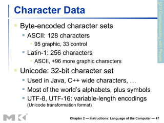 Character Data Byte-encoded character sets ASCII: 128 characters 95 graphic, 33 control Latin-1: 256 characters ASCII, +96 more graphic characters Unicode: 32-bit character set Used in Java, C++ wide characters, … Most of the world’s alphabets, plus symbols UTF-8, UTF-16: variable-length encodings  (Unicode transformation format) Chapter 2 — Instructions: Language of the Computer —  §2.9 Communicating with People 
