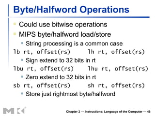 Byte/Halfword Operations Could use bitwise operations MIPS byte/halfword load/store String processing is a common case lb rt, offset(rs)  lh rt, offset(rs) Sign extend to 32 bits in rt lbu rt, offset(rs)  lhu rt, offset(rs) Zero extend to 32 bits in rt sb rt, offset(rs)  sh rt, offset(rs) Store just rightmost byte/halfword Chapter 2 — Instructions: Language of the Computer —  