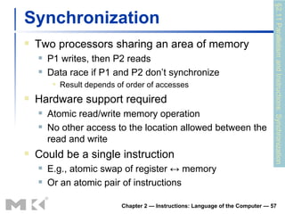 Synchronization Two processors sharing an area of memory P1 writes, then P2 reads Data race if P1 and P2 don’t synchronize Result depends of order of accesses Hardware support required Atomic read/write memory operation No other access to the location allowed between the read and write Could be a single instruction E.g., atomic swap of register  ↔ memory Or an atomic pair of instructions Chapter 2 — Instructions: Language of the Computer —  §2.11 Parallelism and Instructions: Synchronization 