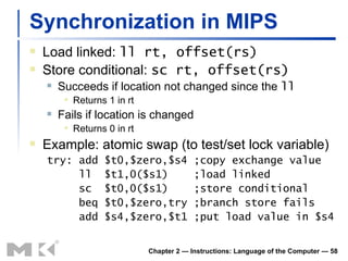Synchronization in MIPS  Load linked:  ll  rt, offset(rs) Store conditional:  sc rt,  offset(rs) Succeeds if location not changed since the  ll Returns 1 in rt Fails if location is changed Returns 0 in rt Example: atomic swap (to test/set lock variable) try: add $t0,$zero,$s4 ;copy exchange value ll  $t1,0($s1)  ;load linked sc  $t0,0($s1)  ;store conditional beq $t0,$zero,try ;branch store fails add $s4,$zero,$t1 ;put load value in $s4 Chapter 2 — Instructions: Language of the Computer —  