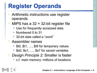 Register Operands Arithmetic instructions use register operands MIPS has a 32 × 32-bit register file Use for frequently accessed data Numbered 0 to 31 32-bit data called a “word” Assembler names $t0, $t1, …, $t9 for temporary values $s0, $s1, …, $s7 for saved variables Design Principle 2:  Smaller is faster c.f. main memory: millions of locations Chapter 2 — Instructions: Language of the Computer —  §2.3 Operands of the Computer Hardware 