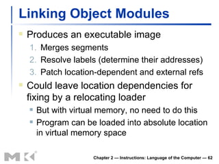 Linking Object Modules Produces an executable image 1. Merges segments 2. Resolve labels (determine their addresses) 3. Patch location-dependent and external refs Could leave location dependencies for fixing by a relocating loader But with virtual memory, no need to do this Program can be loaded into absolute location in virtual memory space Chapter 2 — Instructions: Language of the Computer —  