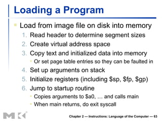 Loading a Program Load from image file on disk into memory 1. Read header to determine segment sizes 2. Create virtual address space 3. Copy text and initialized data into memory Or set page table entries so they can be faulted in 4. Set up arguments on stack 5. Initialize registers (including $sp, $fp, $gp) 6. Jump to startup routine Copies arguments to $a0, … and calls main When main returns, do exit syscall Chapter 2 — Instructions: Language of the Computer —  