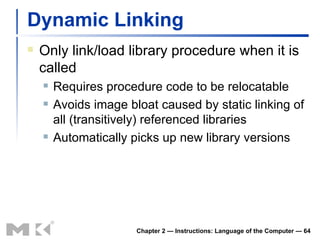 Dynamic Linking Only link/load library procedure when it is called Requires procedure code to be relocatable Avoids image bloat caused by static linking of all (transitively) referenced libraries Automatically picks up new library versions Chapter 2 — Instructions: Language of the Computer —  