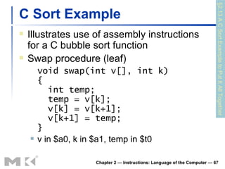 C Sort Example Illustrates use of assembly instructions for a C bubble sort function Swap procedure (leaf) void swap(int v[], int k) {   int temp;   temp = v[k];   v[k] = v[k+1];   v[k+1] = temp; } v in $a0, k in $a1, temp in $t0 Chapter 2 — Instructions: Language of the Computer —  §2.13 A C Sort Example to Put It All Together 