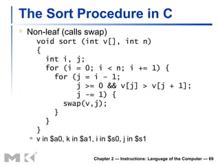 The Sort Procedure in C Non-leaf (calls swap) void sort (int v[], int n) {   int i, j;   for (i = 0; i < n; i += 1) {   for (j = i – 1;   j >= 0 && v[j] > v[j + 1];   j -= 1) {   swap(v,j);   }   } } v in $a0, k in $a1, i in $s0, j in $s1 Chapter 2 — Instructions: Language of the Computer —  