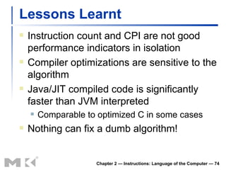 Lessons Learnt Instruction count and CPI are not good performance indicators in isolation Compiler optimizations are sensitive to the algorithm Java/JIT compiled code is significantly faster than JVM interpreted Comparable to optimized C in some cases Nothing can fix a dumb algorithm! Chapter 2 — Instructions: Language of the Computer —  