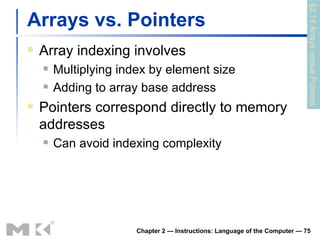 Arrays vs. Pointers Array indexing involves Multiplying index by element size Adding to array base address Pointers correspond directly to memory addresses Can avoid indexing complexity Chapter 2 — Instructions: Language of the Computer —  §2.14 Arrays versus Pointers 
