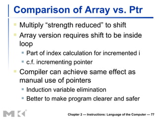 Comparison of Array vs. Ptr Multiply “strength reduced” to shift Array version requires shift to be inside loop Part of index calculation for incremented i c.f. incrementing pointer Compiler can achieve same effect as manual use of pointers Induction variable elimination Better to make program clearer and safer Chapter 2 — Instructions: Language of the Computer —  