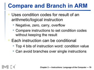 Compare and Branch in ARM Uses condition codes for result of an arithmetic/logical instruction Negative, zero, carry, overflow Compare instructions to set condition codes without keeping the result Each instruction can be conditional Top 4 bits of instruction word: condition value Can avoid branches over single instructions Chapter 2 — Instructions: Language of the Computer —  