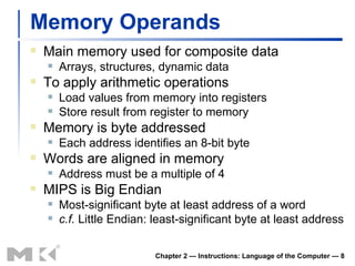 Memory Operands Main memory used for composite data Arrays, structures, dynamic data To apply arithmetic operations Load values from memory into registers Store result from register to memory Memory is byte addressed Each address identifies an 8-bit byte Words are aligned in memory Address must be a multiple of 4 MIPS is Big Endian Most-significant byte at least address of a word c.f.  Little Endian: least-significant byte at least address Chapter 2 — Instructions: Language of the Computer —  
