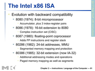The Intel x86 ISA Evolution with backward compatibility 8080 (1974): 8-bit microprocessor Accumulator, plus 3 index-register pairs 8086 (1978): 16-bit extension to 8080 Complex instruction set (CISC) 8087 (1980): floating-point coprocessor Adds FP instructions and register stack 80286 (1982): 24-bit addresses, MMU Segmented memory mapping and protection 80386 (1985): 32-bit extension (now IA-32) Additional addressing modes and operations Paged memory mapping as well as segments Chapter 2 — Instructions: Language of the Computer —  §2.17 Real Stuff: x86 Instructions 