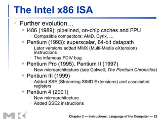 The Intel x86 ISA Further evolution… i486 (1989): pipelined, on-chip caches and FPU Compatible competitors: AMD, Cyrix, … Pentium (1993): superscalar, 64-bit datapath Later versions added MMX (Multi-Media eXtension) instructions The infamous FDIV bug Pentium Pro (1995), Pentium II (1997) New microarchitecture (see Colwell,  The Pentium Chronicles ) Pentium III (1999) Added SSE (Streaming SIMD Extensions) and associated registers Pentium 4 (2001) New microarchitecture Added SSE2 instructions Chapter 2 — Instructions: Language of the Computer —  