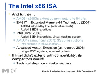 The Intel x86 ISA And further… AMD64 (2003): extended architecture to 64 bits EM64T  –  Extended Memory 64 Technology (2004) AMD64 adopted by Intel (with refinements) Added SSE3 instructions Intel Core (2006) Added SSE4 instructions, virtual machine support AMD64 (announced 2007): SSE5 instructions Intel declined to follow, instead… Advanced Vector Extension (announced 2008) Longer SSE registers, more instructions If Intel didn’t extend with compatibility, its competitors would! Technical elegance ≠ market success Chapter 2 — Instructions: Language of the Computer —  
