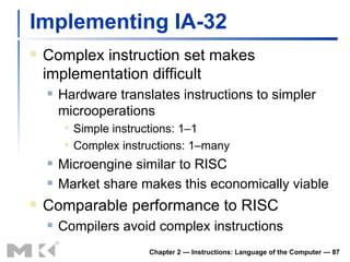 Implementing IA-32 Complex instruction set makes implementation difficult Hardware translates instructions to simpler microoperations Simple instructions: 1–1 Complex instructions: 1–many Microengine similar to RISC Market share makes this economically viable Comparable performance to RISC Compilers avoid complex instructions Chapter 2 — Instructions: Language of the Computer —  