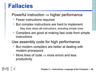 Fallacies Powerful instruction    higher performance Fewer instructions required But complex instructions are hard to implement May slow down all instructions, including simple ones Compilers are good at making fast code from simple instructions Use assembly code for high performance But modern compilers are better at dealing with modern processors More lines of code    more errors and less productivity Chapter 2 — Instructions: Language of the Computer —  §2.18 Fallacies and Pitfalls 