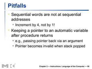 Pitfalls Sequential words are not at sequential addresses Increment by 4, not by 1! Keeping a pointer to an automatic variable after procedure returns e.g., passing pointer back via an argument Pointer becomes invalid when stack popped Chapter 2 — Instructions: Language of the Computer —  