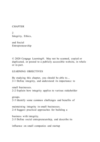 CHAPTER
2
Integrity, Ethics,
and Social
Entrepreneurship
© 2020 Cengage Learning®. May not be scanned, copied or
duplicated, or posted to a publicly accessible website, in whole
or in part.
LEARNING OBJECTIVES
By studying this chapter, you should be able to…
2-1 Define integrity, and understand its importance to
small businesses.
2-2 Explain how integrity applies to various stakeholder
groups.
2-3 Identify some common challenges and benefits of
maintaining integrity in small businesses.
2-4 Suggest practical approaches for building a
business with integrity.
2-5 Define social entrepreneurship, and describe its
influence on small companies and startup
 