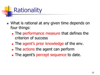 Rationality
 What is rational at any given time depends on
four things:
 The performance measure that defines the
criterion of success
 The agent’s prior knowledge of the env.
 The actions the agent can perform
 The agent’s percept sequence to date.
12
 
