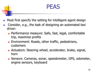 PEAS
 Must first specify the setting for intelligent agent design
 Consider, e.g., the task of designing an automated taxi
driver:
 Performance measure: Safe, fast, legal, comfortable
trip, maximize profits
 Environment: Roads, other traffic, pedestrians,
customers
 Actuators: Steering wheel, accelerator, brake, signal,
horn
 Sensors: Cameras, sonar, speedometer, GPS, odometer,
engine sensors, keyboard
18
 