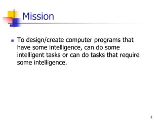 Mission
 To design/create computer programs that
have some intelligence, can do some
intelligent tasks or can do tasks that require
some intelligence.
2
 