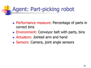 Agent: Part-picking robot
 Performance measure: Percentage of parts in
correct bins
 Environment: Conveyor belt with parts, bins
 Actuators: Jointed arm and hand
 Sensors: Camera, joint angle sensors
20
 