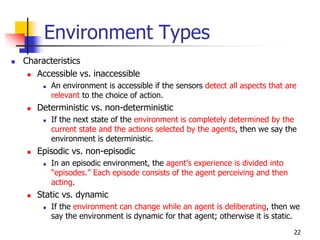 Environment Types
 Characteristics
 Accessible vs. inaccessible
 An environment is accessible if the sensors detect all aspects that are
relevant to the choice of action.
 Deterministic vs. non-deterministic
 If the next state of the environment is completely determined by the
current state and the actions selected by the agents, then we say the
environment is deterministic.
 Episodic vs. non-episodic
 In an episodic environment, the agent’s experience is divided into
“episodes.” Each episode consists of the agent perceiving and then
acting.
 Static vs. dynamic
 If the environment can change while an agent is deliberating, then we
say the environment is dynamic for that agent; otherwise it is static.
22
 