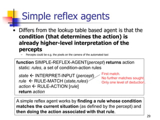function SIMPLE-REFLEX-AGENT(percept) returns action
static: rules, a set of condition-action rules
state  INTERPRET-INPUT (percept)
rule  RULE-MATCH (state,rules)
action  RULE-ACTION [rule]
return action
A simple reflex agent works by finding a rule whose condition
matches the current situation (as defined by the percept) and
then doing the action associated with that rule.
First match.
No further matches sought.
Only one level of deduction.
Simple reflex agents
• Differs from the lookup table based agent is that the
condition (that determines the action) is
already higher-level interpretation of the
percepts
– Percepts could be e.g. the pixels on the camera of the automated taxi
29
 