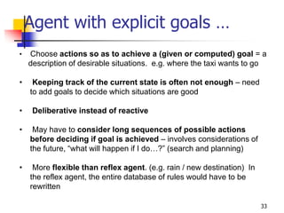Agent with explicit goals …
• Choose actions so as to achieve a (given or computed) goal = a
description of desirable situations. e.g. where the taxi wants to go
• Keeping track of the current state is often not enough – need
to add goals to decide which situations are good
• Deliberative instead of reactive
• May have to consider long sequences of possible actions
before deciding if goal is achieved – involves considerations of
the future, “what will happen if I do…?” (search and planning)
• More flexible than reflex agent. (e.g. rain / new destination) In
the reflex agent, the entire database of rules would have to be
rewritten
33
 
